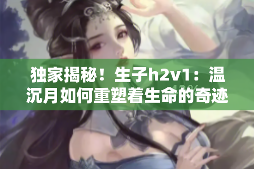 独家揭秘！生子h2v1：温沉月如何重塑着生命的奇迹