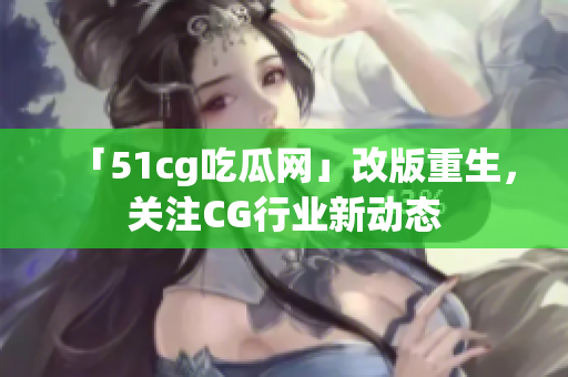 「51cg吃瓜网」改版重生，关注CG行业新动态