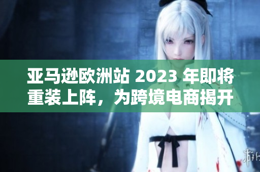 亚马逊欧洲站 2023 年即将重装上阵，为跨境电商揭开新篇章