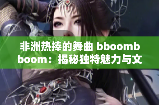 非洲热捧的舞曲 bboombboom：揭秘独特魅力与文化意义