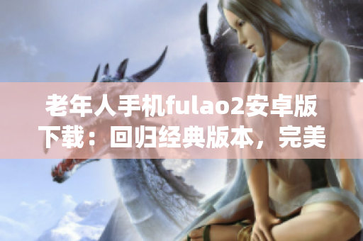 老年人手机fulao2安卓版下载：回归经典版本，完美满足您的需求(1)