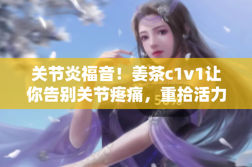 关节炎福音！姜茶c1v1让你告别关节疼痛，重拾活力