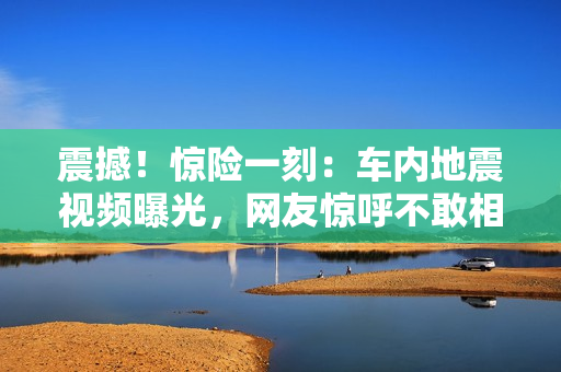 震撼！惊险一刻：车内地震视频曝光，网友惊呼不敢相信