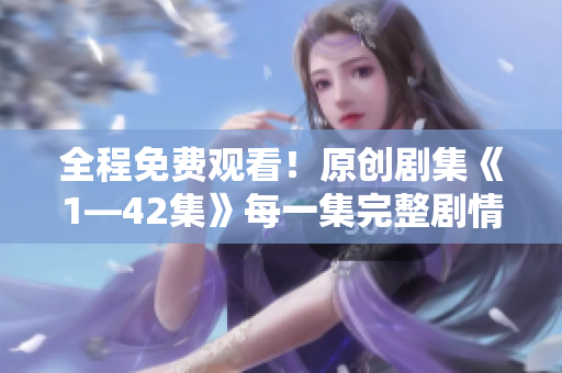 全程免费观看！原创剧集《1—42集》每一集完整剧情一网打尽