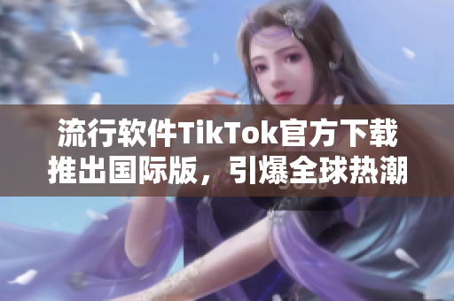 流行软件TikTok官方下载推出国际版，引爆全球热潮