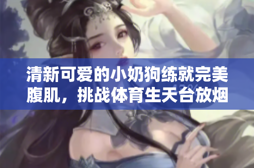 清新可爱的小奶狗练就完美腹肌，挑战体育生天台放烟花