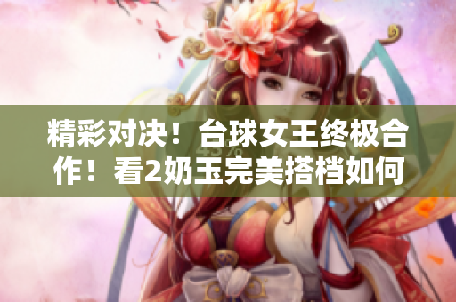 精彩对决！台球女王终极合作！看2奶玉完美搭档如何制霸比赛场！