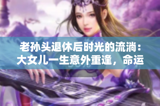 老孙头退休后时光的流淌：大女儿一生意外重逢，命运交织的亲情纽带