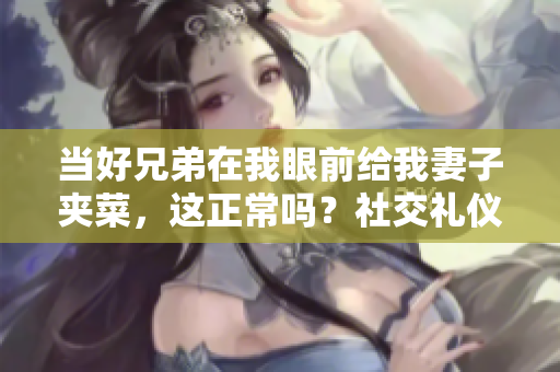 当好兄弟在我眼前给我妻子夹菜，这正常吗？社交礼仪和情感界限的思考