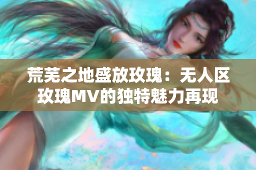 荒芜之地盛放玫瑰：无人区玫瑰MV的独特魅力再现