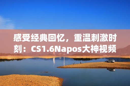 感受经典回忆，重温刺激时刻：CS1.6Napos大神视频回顾