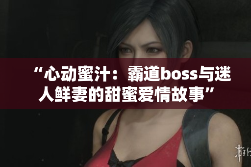 “心动蜜汁：霸道boss与迷人鲜妻的甜蜜爱情故事”