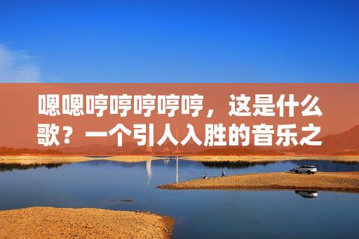 嗯嗯哼哼哼哼哼，这是什么歌？一个引人入胜的音乐之旅