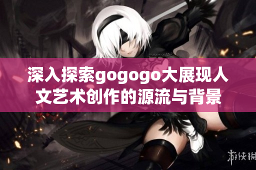 深入探索gogogo大展现人文艺术创作的源流与背景