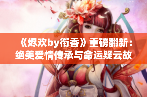 《烬欢by衔香》重磅翻新：绝美爱情传承与命运疑云故事述说