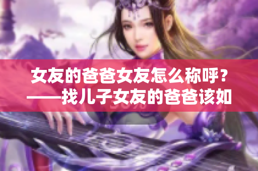 女友的爸爸女友怎么称呼？——找儿子女友的爸爸该如何尊称？