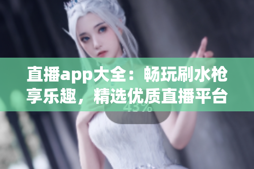 直播app大全：畅玩刷水枪享乐趣，精选优质直播平台推荐汇总