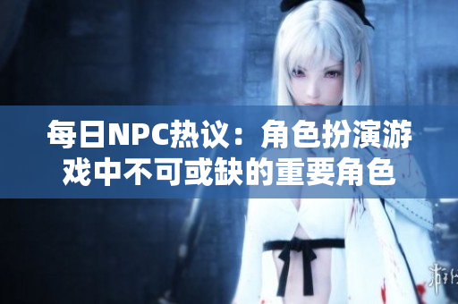 每日NPC热议：角色扮演游戏中不可或缺的重要角色