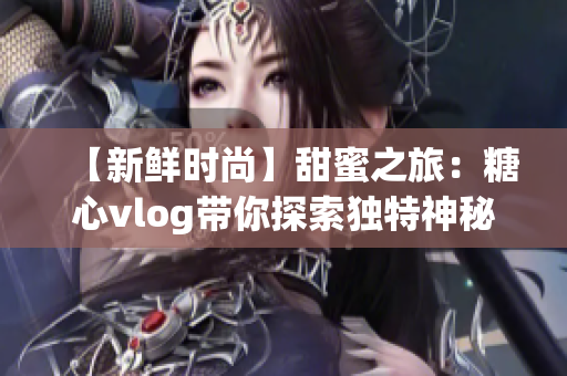 【新鲜时尚】甜蜜之旅：糖心vlog带你探索独特神秘的世界