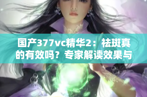 国产377vc精华2：祛斑真的有效吗？专家解读效果与注意事项