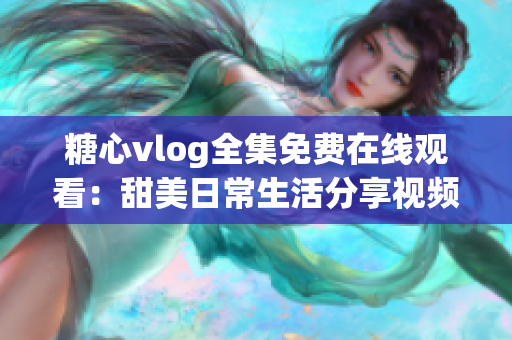 糖心vlog全集免费在线观看：甜美日常生活分享视频集锦