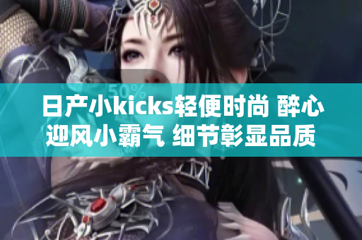 日产小kicks轻便时尚 醉心迎风小霸气 细节彰显品质豪华