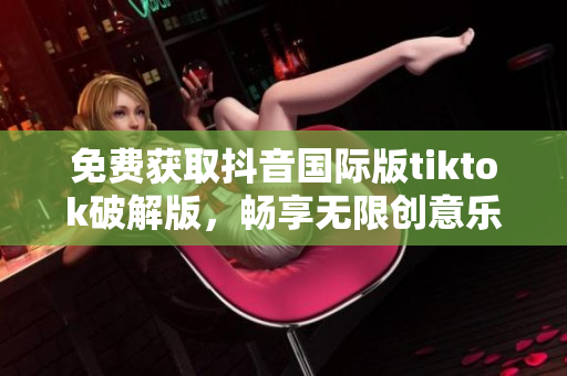 免费获取抖音国际版tiktok破解版，畅享无限创意乐趣