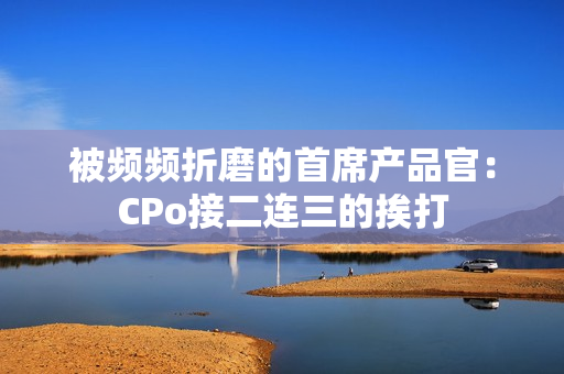 被频频折磨的首席产品官：CPo接二连三的挨打