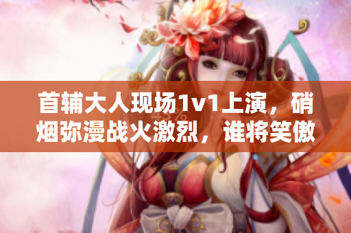 首辅大人现场1v1上演，硝烟弥漫战火激烈，谁将笑傲江湖？