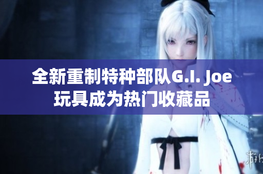 全新重制特种部队G.I. Joe玩具成为热门收藏品