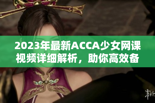 2023年最新ACCA少女网课视频详细解析，助你高效备考！