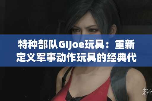 特种部队GIJoe玩具：重新定义军事动作玩具的经典代表