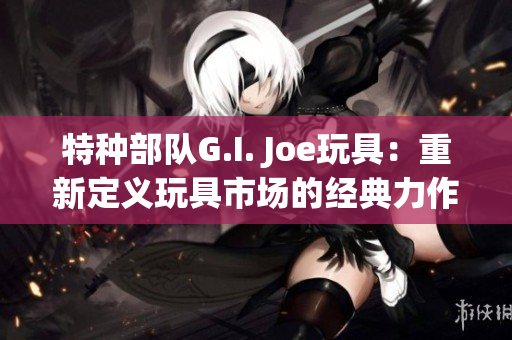 特种部队G.I. Joe玩具：重新定义玩具市场的经典力作