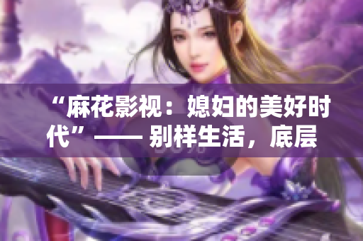 “麻花影视：媳妇的美好时代”—— 别样生活，底层出彩。