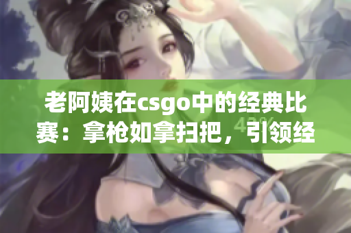 老阿姨在csgo中的经典比赛：拿枪如拿扫把，引领经典再现