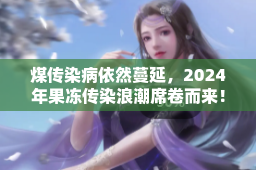 煤传染病依然蔓延，2024年果冻传染浪潮席卷而来！