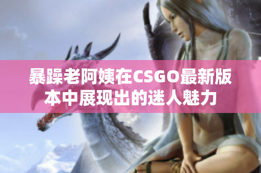 暴躁老阿姨在CSGO最新版本中展现出的迷人魅力