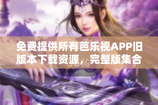 免费提供所有芭乐视APP旧版本下载资源，完整版集合供应