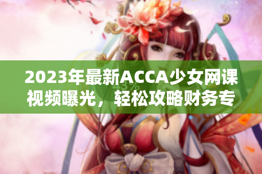 2023年最新ACCA少女网课视频曝光，轻松攻略财务专业考试！