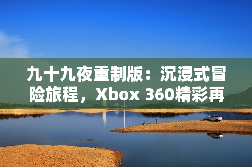 九十九夜重制版：沉浸式冒险旅程，Xbox 360精彩再现