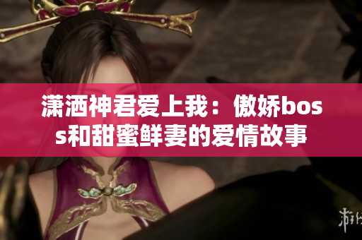 潇洒神君爱上我：傲娇boss和甜蜜鲜妻的爱情故事