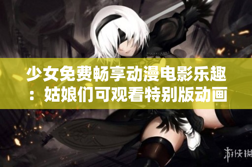 少女免费畅享动漫电影乐趣：姑娘们可观看特别版动画影片！