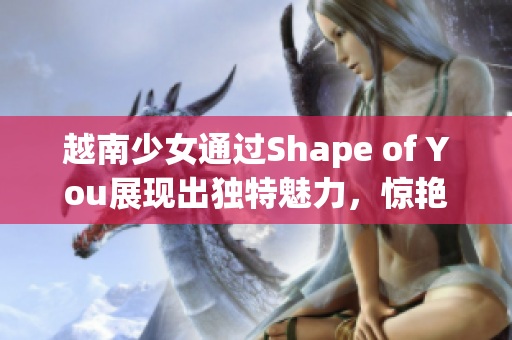 越南少女通过Shape of You展现出独特魅力，惊艳世界