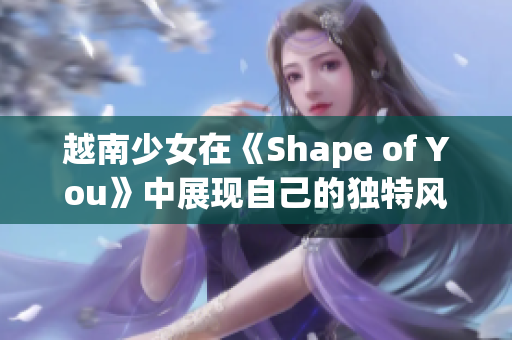 越南少女在《Shape of You》中展现自己的独特风采