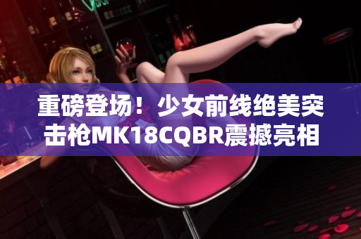 重磅登场！少女前线绝美突击枪MK18CQBR震撼亮相！