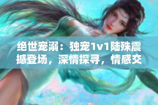 绝世宠溺：独宠1v1陆殊震撼登场，深情探寻，情感交织